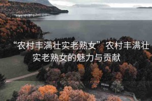 “農(nóng)村豐滿壯實(shí)老熟女”農(nóng)村豐滿壯實(shí)老熟女的魅力與貢獻(xiàn)