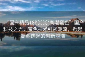 “國產(chǎn)精品18??高潮蜜色”國產(chǎn)科技之光，蜜色技術(shù)引領(lǐng)潮流，掀起高潮迭起的創(chuàng)新浪潮