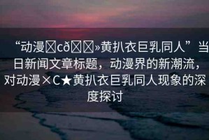 “動漫?c??黃扒衣巨乳同人”當日新聞文章標題，動漫界的新潮流，對動漫×C★黃扒衣巨乳同人現(xiàn)象的深度探討