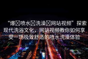 “爆?噴水?洗澡?網(wǎng)站視頻”探索現(xiàn)代洗浴文化，網(wǎng)站視頻教你如何享受一場極致舒適的噴水洗澡體驗(yàn)