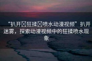 “扒開(kāi)?狂揉?噴水動(dòng)漫視頻”扒開(kāi)迷霧，探索動(dòng)漫視頻中的狂揉噴水現(xiàn)象