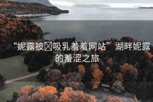 “妮露被?吸乳羞羞網(wǎng)站”湖畔妮露的羞澀之旅