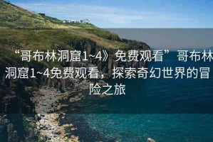 “哥布林洞窟1~4》免費(fèi)觀看”哥布林洞窟1~4免費(fèi)觀看，探索奇幻世界的冒險(xiǎn)之旅