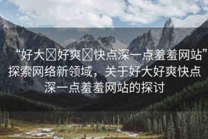 “好大?好爽?快點(diǎn)深一點(diǎn)羞羞網(wǎng)站”探索網(wǎng)絡(luò)新領(lǐng)域，關(guān)于好大好爽快點(diǎn)深一點(diǎn)羞羞網(wǎng)站的探討