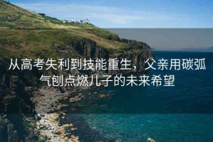 從高考失利到技能重生，父親用碳弧氣刨點燃兒子的未來希望