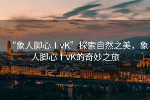 “象人腳心ⅠvK”探索自然之美，象人腳心ⅠvK的奇妙之旅