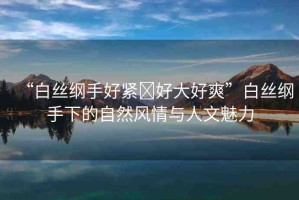 “白絲綱手好緊?好大好爽”白絲綱手下的自然風(fēng)情與人文魅力