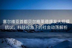 塞爾維亞首都貝爾格萊德爆發(fā)大規(guī)模抗議，科技視角下的社會(huì)動(dòng)蕩解析