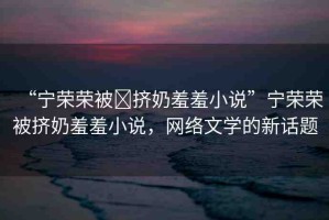 “寧榮榮被?擠奶羞羞小說(shuō)”寧榮榮被擠奶羞羞小說(shuō)，網(wǎng)絡(luò)文學(xué)的新話(huà)題