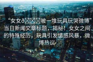 “女女??被一堆玩具玩哭微博”當日新聞文章標題，揭秘！女女之間的特殊經(jīng)歷，玩具引發(fā)情感風暴，微博熱議