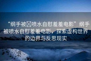 “綱手被?噴水自慰羞羞電影”綱手被噴水自慰羞羞電影，探索虛構(gòu)世界的邊界與反思現(xiàn)實