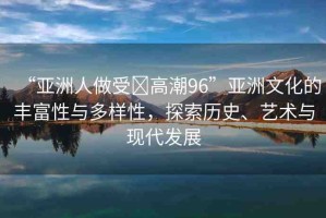 “亞洲人做受?高潮96”亞洲文化的豐富性與多樣性，探索歷史、藝術(shù)與現(xiàn)代發(fā)展