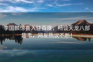 李國麟驚喜入駐百度，暢談天龍八部趣事，網友熱議不斷！