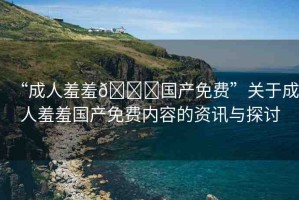 “成人羞羞??國產(chǎn)免費(fèi)”關(guān)于成人羞羞國產(chǎn)免費(fèi)內(nèi)容的資訊與探討