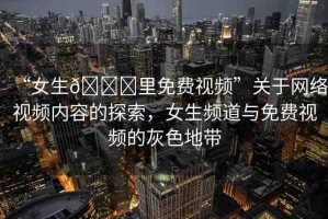 “女生??里免費(fèi)視頻”關(guān)于網(wǎng)絡(luò)視頻內(nèi)容的探索，女生頻道與免費(fèi)視頻的灰色地帶