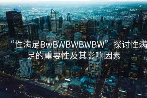 “性滿足BwBWBWBWBW”探討性滿足的重要性及其影響因素