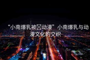 “小南爆乳被?動(dòng)漫”小南爆乳與動(dòng)漫文化的交織