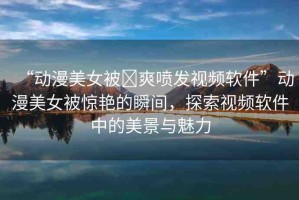 “動漫美女被?爽噴發(fā)視頻軟件”動漫美女被驚艷的瞬間，探索視頻軟件中的美景與魅力