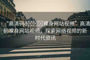 “高清碼??裸身網(wǎng)站視頻”高清碼裸身網(wǎng)站視頻，探索網(wǎng)絡(luò)視頻的新時代資訊