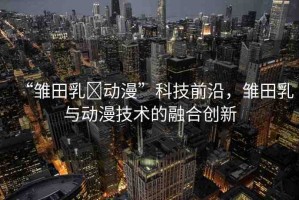 “雛田乳?動漫”科技前沿，雛田乳與動漫技術的融合創(chuàng)新
