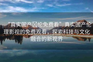 “真實國產(chǎn)亂倫免費看”真實國產(chǎn)倫理影視的免費觀看，探索科技與文化融合的新視界