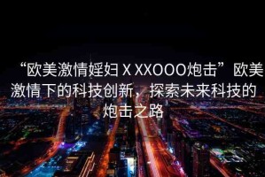“歐美激情婬婦ⅩXXOOO炮擊”歐美激情下的科技創(chuàng)新，探索未來科技的炮擊之路