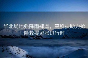 華北局地強(qiáng)降雨肆虐，高科技助力搶險(xiǎn)救援緊張進(jìn)行時