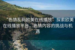 “色情亂碼歐美在線播放”探索歐美在線播放平臺(tái)，色情內(nèi)容的挑戰(zhàn)與機(jī)遇