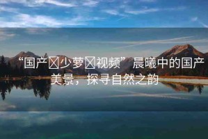 “國產(chǎn)?少蘿?視頻”晨曦中的國產(chǎn)美景，探尋自然之韻