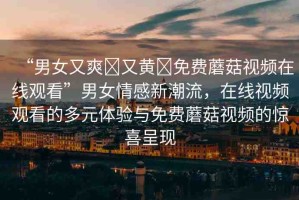 “男女又爽?又黃?免費蘑菇視頻在線觀看”男女情感新潮流，在線視頻觀看的多元體驗與免費蘑菇視頻的驚喜呈現(xiàn)