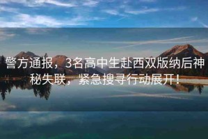 警方通報(bào)，3名高中生赴西雙版納后神秘失聯(lián)，緊急搜尋行動(dòng)展開(kāi)！