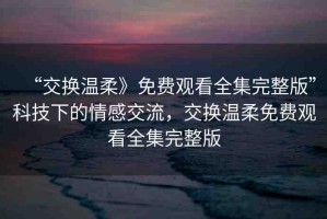 “交換溫柔》免費(fèi)觀看全集完整版”科技下的情感交流，交換溫柔免費(fèi)觀看全集完整版