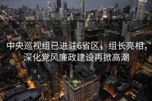 中央巡視組已進駐6省區(qū)，組長亮相，深化黨風廉政建設(shè)再掀高潮
