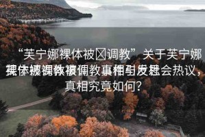“芙寧娜裸體被?調(diào)教”關(guān)于芙寧娜裸體被調(diào)教事件，真相與反思
芙寧娜裸體被調(diào)教事件引發(fā)社會熱議，真相究竟如何？