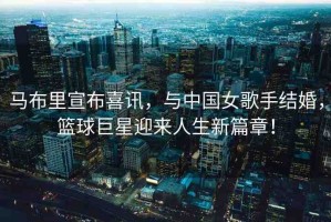 馬布里宣布喜訊，與中國女歌手結(jié)婚，籃球巨星迎來人生新篇章！