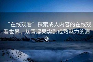 “在線觀看”探索成人內(nèi)容的在線觀看世界，從青澀果實到成熟魅力的演變