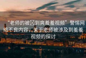 “老師的被?到爽羞羞視頻”警惕網(wǎng)絡(luò)不良內(nèi)容，關(guān)于老師被涉及到羞羞視頻的探討