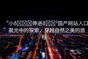 “小??伸進??國產(chǎn)網(wǎng)站入口”晨光中的探索，穿越自然之美的旅程