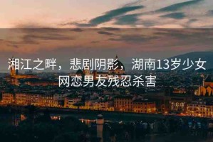湘江之畔，悲劇陰影，湖南13歲少女網(wǎng)戀男友殘忍殺害