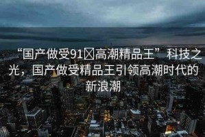“國(guó)產(chǎn)做受91?高潮精品王”科技之光，國(guó)產(chǎn)做受精品王引領(lǐng)高潮時(shí)代的新浪潮