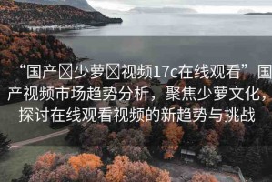 “國(guó)產(chǎn)?少蘿?視頻17c在線觀看”國(guó)產(chǎn)視頻市場(chǎng)趨勢(shì)分析，聚焦少蘿文化，探討在線觀看視頻的新趨勢(shì)與挑戰(zhàn)