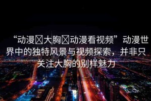 “動漫?大胸?動漫看視頻”動漫世界中的獨特風景與視頻探索，并非只關(guān)注大胸的別樣魅力