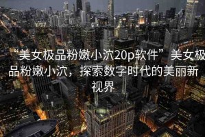 “美女極品粉嫩小泬20p軟件”美女極品粉嫩小泬，探索數(shù)字時(shí)代的美麗新視界