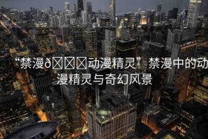 “禁漫??動漫精靈”禁漫中的動漫精靈與奇幻風(fēng)景