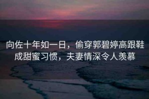 向佐十年如一日，偷穿郭碧婷高跟鞋成甜蜜習(xí)慣，夫妻情深令人羨慕