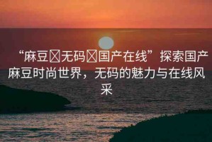 “麻豆?無碼?國產(chǎn)在線”探索國產(chǎn)麻豆時(shí)尚世界，無碼的魅力與在線風(fēng)采