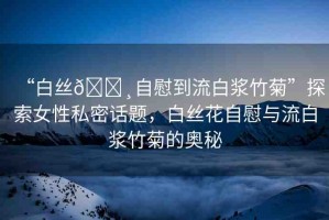 “白絲??自慰到流白漿竹菊”探索女性私密話題，白絲花自慰與流白漿竹菊的奧秘