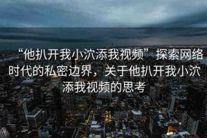 “他扒開我小泬添我視頻”探索網(wǎng)絡(luò)時代的私密邊界，關(guān)于他扒開我小泬添我視頻的思考