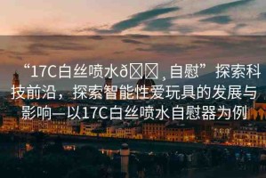 “17C白絲噴水??自慰”探索科技前沿，探索智能性愛玩具的發(fā)展與影響—以17C白絲噴水自慰器為例