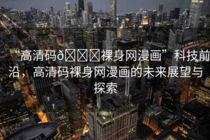 “高清碼??裸身網(wǎng)漫畫”科技前沿，高清碼裸身網(wǎng)漫畫的未來展望與探索